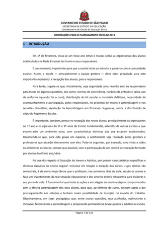GOVERNO DO ESTADO DE SÃO PAULO
                                  SECRETARIA DE ESTADO DA EDUCAÇÃO
                                  Coordenadoria de Gestão da Educação Básica

                        ORIENTAÇÕES PARA O PLANEJAMENTO ESCOLAR 2013


1   INTRODUÇÃO


       Em 1º de fevereiro, inicia-se um novo ano letivo e muitas serão as expectativas dos alunos
matriculados na Rede Estadual de Ensino e seus responsáveis.

       É um momento importante para que a escola inicie ou estreite a parceria com a comunidade
escolar. Assim, a escola — principalmente a equipe gestora — deve estar preparada para este
importante momento: a recepção dos alunos, pais e responsáveis.

       Para tanto, sugere-se que, inicialmente, seja organizada uma reunião com os responsáveis
para tratar de algumas questões, tais como: normas de convivência, horários de entrada e saída, uso
de uniforme (quando for o caso), distribuição do kit escolar e materiais didáticos, necessidade de
acompanhamento e participação, pelos responsáveis, no processo de ensino e aprendizagem e nas
reuniões bimestrais, Avaliação da Aprendizagem em Processo. Sugere-se, ainda, a distribuição de
cópia do Regimento Escolar.

       É importante, também, pensar na recepção dos novos alunos, principalmente os ingressantes
no 1º ano e os egressos do 5º e 9º anos do Ensino Fundamental, advindos de outras escolas e que
encontrarão um ambiente novo, com características distintas das que estavam acostumados.
Recomenda-se que, para este grupo em especial, o acolhimento seja realizado pelos gestores e
professores que atuarão diretamente com eles. Pode-se organizar, por exemplo, uma visita a todos
os ambientes escolares, sempre que possível, com a participação de um comitê de recepção formado
por alunos do último ano/série.

       No que diz respeito à Educação de Jovens e Adultos, por possuir características específicas e
diversas daquelas do ensino regular, inclusive em relação à duração dos cursos, cujos termos são
semestrais, é de suma importância que o professor, nos primeiros dias de aula, escute os alunos e
faça um levantamento da real situação educacional e dos anseios desses estudantes para elaborar o
seu plano de aula. É fundamental que todas as ações e estratégias de ensino estejam comprometidas
com a efetiva aprendizagem dos seus alunos, para que, ao término do curso, estejam aptos a dar
prosseguimento aos estudos e tenham maior possibilidade de inserção no mundo do trabalho.
Objetivamente, um fazer pedagógico que, entre outras questões, seja acolhedor, estimulante e
inclusivo, favorecendo a aprendizagem e propiciando permanência desses jovens e adultos na escola.

                                              Página 7 de 116
 