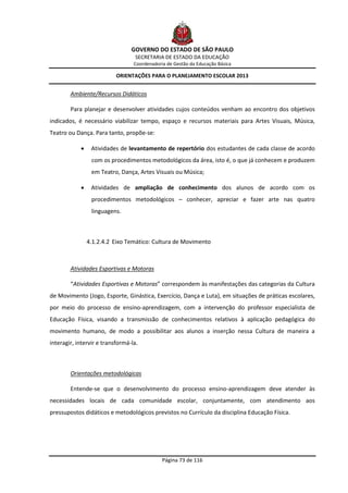 GOVERNO DO ESTADO DE SÃO PAULO
                                   SECRETARIA DE ESTADO DA EDUCAÇÃO
                                  Coordenadoria de Gestão da Educação Básica

                           ORIENTAÇÕES PARA O PLANEJAMENTO ESCOLAR 2013


        Ambiente/Recursos Didáticos

        Para planejar e desenvolver atividades cujos conteúdos venham ao encontro dos objetivos
indicados, é necessário viabilizar tempo, espaço e recursos materiais para Artes Visuais, Música,
Teatro ou Dança. Para tanto, propõe-se:

                Atividades de levantamento de repertório dos estudantes de cada classe de acordo
                 com os procedimentos metodológicos da área, isto é, o que já conhecem e produzem
                 em Teatro, Dança, Artes Visuais ou Música;

                Atividades de ampliação de conhecimento dos alunos de acordo com os
                 procedimentos metodológicos – conhecer, apreciar e fazer arte nas quatro
                 linguagens.



                4.1.2.4.2 Eixo Temático: Cultura de Movimento



        Atividades Esportivas e Motoras

        “Atividades Esportivas e Motoras” correspondem às manifestações das categorias da Cultura
de Movimento (Jogo, Esporte, Ginástica, Exercício, Dança e Luta), em situações de práticas escolares,
por meio do processo de ensino-aprendizagem, com a intervenção do professor especialista de
Educação Física, visando a transmissão de conhecimentos relativos à aplicação pedagógica do
movimento humano, de modo a possibilitar aos alunos a inserção nessa Cultura de maneira a
interagir, intervir e transformá-la.



        Orientações metodológicas

        Entende-se que o desenvolvimento do processo ensino-aprendizagem deve atender às
necessidades locais de cada comunidade escolar, conjuntamente, com atendimento aos
pressupostos didáticos e metodológicos previstos no Currículo da disciplina Educação Física.




                                              Página 73 de 116
 