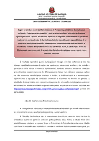 GOVERNO DO ESTADO DE SÃO PAULO
                                SECRETARIA DE ESTADO DA EDUCAÇÃO
                                Coordenadoria de Gestão da Educação Básica

                         ORIENTAÇÕES PARA O PLANEJAMENTO ESCOLAR 2013



     Sugere-se a leitura prévia do Material Escola de Tempo Integral: Oficinas Curriculares de
     Atividades Esportivas e Motoras (2007) para se recuperar alguns princípios básicos para
 organização dessas Oficinas. No material, é possível se verificar a necessidade de as Oficinas se
   configurarem numa extensão do Currículo de disciplina específica, com a possibilidade de se
     priorizar a aquisição de conteúdos procedimentais, num conjunto de aulas destinadas, a
    incentivar o aumento do repertório motor dos estudantes. Assim, a estruturação inicial das
   Oficinas pode ocorrer por meio de projeto interdisciplinar, temática ou ponto a ponto com o
                                         conteúdo curricular.



       O resultado esperado é que os alunos possam interagir com mais proficiência e êxito nas
diversas modalidades oriundas da cultura de movimento, aumentando as chances de inclusão e
participação social no que se refere ao aspecto motriz. Contudo, apesar da ênfase nos conteúdos
procedimentais, o desenvolvimento das Oficinas deve se efetivar num núcleo de aulas que englobe
os três momentos metodológicos previstos: a prática, a problematização e a sistematização,
oportunizando a aquisição de conteúdos conceituais e atitudinais no decorrer do período. A
elucidação desses princípios e os esclarecimentos acerca das orientações metodológicas podem ser
encontrados na leitura do material sugerido como ponto de partida do trabalho, disponível em
http://cenp.edunet.sp.gov.br/escola_integral/2007/arquivos/educacaofisicacicloIII.pdf (Acesso em
21/01/2013);



               4.1.2.4.3 Eixo Temático: Trabalho e Consumo



       A Educação Fiscal e a Educação Financeira são temas transversais que iniciam uma discussão
e o entendimento sobre o atual contexto econômico e social brasileiro.

       A Educação Fiscal volta-se para o entendimento dos tributos, tanto do ponto de vista da
arrecadação quanto do ponto de vista dos gastos públicos. Dessa forma, o estudo desse tema
possibilita que o estudante se coloque, desde os Anos Iniciais do Ensino Fundamental, como cidadão
consciente da importância do indivíduo, da família e da sociedade no funcionamento da nação e, por

                                            Página 74 de 116
 