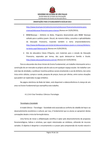 GOVERNO DO ESTADO DE SÃO PAULO
                                  SECRETARIA DE ESTADO DA EDUCAÇÃO
                                 Coordenadoria de Gestão da Educação Básica

                           ORIENTAÇÕES PARA O PLANEJAMENTO ESCOLAR 2013


                 http://www.brasil.gov.br/sobre/economia/educacao-financeira/economia-para-
                 criancas/educacao-financeira-para-criancas (Acesso em 21/01/2013);

                BM&FBovespa – Dinheiro no Bolso. Programa desenvolvido pela BM&F Bovespa
                 voltado para o público jovem. Discuti, de maneira lúdica, conceitos e aplicabilidades
                 da   Educação     Financeira,   trazendo     também      o   tema   empreendedorismo.
                 http://www.bmfbovespa.com.br/pt-br/educacional/para-jovens-e-criancas/dinheiro-
                 no-bolso.aspx?idioma=pt-br (Acesso em 21/01/2013);

                Site da educadora Cássia D’Aquino, com materiais para o estudo da Educação
                 Financeira, separados por temas, dos quais destacam-se Família e Escola.
                 http://www.educacaofinanceira.com.br/ (Acesso em 21/01/2013);

       Para os educandos dos Anos Iniciais do Ensino Fundamental, um trabalho interessante seria a
construção de um mercado na própria sala de aula ou em qualquer espaço escolar. Ao trabalhar com
este tipo de atividade, o professor incentiva práticas sociais envolvendo o uso do dinheiro, tais como
troca entre cédulas, compra e venda, pesquisa de preços, busca por ofertas, entre outras situações
que podem ser exploradas no jogo simbólico.

       Na página eletrônica da Rede do Saber, está disponível a videoconferência A criança de seis
anos no Ensino Fundamental que exemplifica este trabalho.



                4.1.2.4.4 Eixo Temático: Ciência e Tecnologia



       Tecnologia e Sociedade

       A tríade Ciência – Tecnologia – Sociedade está associada ao conforto do cidadão de hoje e ao
desenvolvimento econômico e cultural, por isso, é fundamental que os alunos se apropriem destas
concepções desde o início da formação básica.

       Uma forma de iniciar a alfabetização científica é optar pelo desenvolvimento de propostas
fenomenológicas, lúdicas e atrativas, que sejam relacionadas ao cotidiano, utilizando de recursos
variados. O objetivo é despertar o encantamento e o prazer pela compreensão do mundo natural e


                                             Página 76 de 116
 