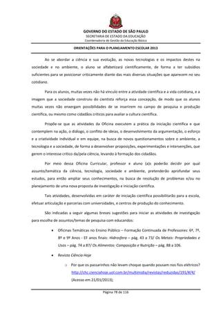 GOVERNO DO ESTADO DE SÃO PAULO
                                 SECRETARIA DE ESTADO DA EDUCAÇÃO
                                 Coordenadoria de Gestão da Educação Básica

                          ORIENTAÇÕES PARA O PLANEJAMENTO ESCOLAR 2013


        Ao se abordar a ciência e sua evolução, as novas tecnologias e os impactos destes na
sociedade e no ambiente, o aluno se alfabetizará cientificamente, de forma a ter subsídios
suficientes para se posicionar criticamente diante das mais diversas situações que aparecem no seu
cotidiano.

        Para os alunos, muitas vezes não há vínculo entre a atividade científica e a vida cotidiana, e a
imagem que a sociedade construiu do cientista reforça essa concepção, de modo que os alunos
muitas vezes não enxergam possibilidades de se inserirem no campo de pesquisa e produção
científica, ou mesmo como cidadãos críticos para avaliar a cultura científica.

        Propõe-se que as atividades da Oficina executem a prática da iniciação científica e que
contemplem na ação, o diálogo, o conflito de ideias, o desenvolvimento da argumentação, o esforço
e a criatividade individual e em equipe, na busca de novos questionamentos sobre o ambiente, a
tecnologia e a sociedade, de forma a desenvolver proposições, experimentações e intervenções, que
gerem o interesse crítico da/pela ciência, levando à formação dos cidadãos.

        Por meio dessa Oficina Curricular, professor e aluno (a)s poderão decidir por qual
assunto/temática da ciência, tecnologia, sociedade e ambiente, pretenderão aprofundar seus
estudos, para então ampliar seus conhecimentos, na busca de resolução de problemas e/ou no
planejamento de uma nova proposta de investigação e iniciação científica.

        Tais atividades, desenvolvidas em caráter de iniciação científica possibilitarão para a escola,
efetuar articulação e parcerias com universidades, e centros de produção do conhecimento.

        São indicadas a seguir algumas breves sugestões para iniciar as atividades de investigação
para escolha de assuntos/temas de pesquisa com educandos:

                Oficinas Temáticas no Ensino Público – Formação Continuada de Professores: 6º, 7º,
                 8º e 9º Anos - EF anos finais: Hidrosfera – pág. 43 a 73/ Os Metais: Propriedades e
                 Usos – pág. 74 a 87/ Os Alimentos: Composição e Nutrição – pág. 88 a 106.

                Revista Ciência Hoje

                     o Por que os passarinhos não levam choque quando pousam nos fios elétricos?
                         http://chc.cienciahoje.uol.com.br/multimidia/revistas/reduzidas/191/#/4/
                         (Acesso em 21/01/2013);

                                             Página 78 de 116
 