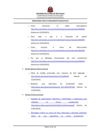 GOVERNO DO ESTADO DE SÃO PAULO
                      SECRETARIA DE ESTADO DA EDUCAÇÃO
                      Coordenadoria de Gestão da Educação Básica

             ORIENTAÇÕES PARA O PLANEJAMENTO ESCOLAR 2013


        o Como                  funcionam                 as           pilhas              recarregáveis?
            http://chc.cienciahoje.uol.com.br/multimidia/revistas/reduzidas/189/#/8/
            (Acesso em 21/01/2013);

        o Você           sabe         o      que         é       o     Protocolo           de       Kyoto?
            http://chc.cienciahoje.uol.com.br/multimidia/revistas/reduzidas/183/#/4/
            (Acesso em 21/01/2013);

        o Como                funciona             o           forno           de          Micro-ondas?
            http://chc.cienciahoje.uol.com.br/multimidia/revistas/reduzidas/186/#/8/
            (Acesso em 21/01/2013);

        o Por        que      as      lâmpadas         fluorescentes     são        mais    econômicas?
            http://chc.cienciahoje.uol.com.br/multimidia/revistas/reduzidas/204/#/4/
            (Acesso em 21/01/2013);

   Revista Química Nova na Escola

        o Pilhas de Cu/Mg construídas com materiais de fácil obtenção -
            http://qnesc.sbq.org.br/online/qnesc11/v11a09.pdf                         (Acesso           em
            21/01/2013);

        o Biodiesel:            uma         alternativa        de      combustível              limpo    -
            http://qnesc.sbq.org.br/online/qnesc31_1/11-EEQ-3707.pdf                       (Acesso      em
            21/01/2013);

   Revista A Física na Escola

        o Sugestão de experimentos referentes à eletricidade e magnetismo para
            utilização                 no               Ensino              Fundamental                  -
            http://www.sbfisica.org.br/fne/Vol12/Num1/eletromag.pdf                        (Acesso      em
            21/01/2013);

        o Abordagens lúdicas no ensino de física enfocando a educação ambiental:
            relato       de        uma       experiência         no     ensino        fundamental        -




                                    Página 79 de 116
 