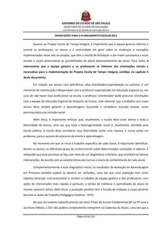 GOVERNO DO ESTADO DE SÃO PAULO
                                 SECRETARIA DE ESTADO DA EDUCAÇÃO
                                Coordenadoria de Gestão da Educação Básica

                         ORIENTAÇÕES PARA O PLANEJAMENTO ESCOLAR 2013


        Quanto ao Projeto Escola de Tempo Integral, é importante que a equipe gestora informe e
oriente os professores, os alunos e a comunidade em geral sobre as mudanças e inovações
implementadas neste ano no projeto, que têm o intuito de fortalecer e dar maior autonomia a essas
escolas e visam potencializar as possibilidades de pleno desenvolvimento do aluno. Para tanto, é
interessante que a equipe gestora e os professores se inteirem das orientações iniciais e
necessárias para a implementação do Projeto Escola de Tempo Integral, contidas no capítulo 4
deste documento.

        Em relação aos alunos com deficiência, altas habilidades/superdotação ou autismo, é um
momento de interlocução indispensável com o professor especializado em Educação Especial ou, em
caso de não haver esse profissional na escola, o professor Coordenador pode procurar orientações
com a equipe de Educação Especial da Diretoria de Ensino. Vale salientar que o trabalho com esses
alunos deve sempre garantir a aprendizagem, buscando a verdadeira inclusão escolar, como
premissa básica da inclusão social.

        Além disso, é importante reforçar que, atualmente, a escola deve estar atenta a toda a
diversidade de alunos, uma vez que toda a heterogeneidade social é, atualmente, atendida pela
escola pública. A escola deve considerar essa diversidade como uma riqueza, e nunca como um
problema, para o sucesso do processo de ensino e aprendizagem.

        No momento em que se inicia o trabalho específico de cada classe, é importante identificar,
dentre os alunos, os diferentes graus de conhecimento sobre determinados conteúdos e saberes. É
adequado que esse processo se faça por meio de um diagnóstico criterioso, que orientará as futuras
intervenções, de acordo com as características das turmas e níveis de conhecimento de cada aluno.

        Complementarmente a esse diagnóstico inicial, os resultados da Avaliação da Aprendizagem
em Processo também podem (e devem) ser utilizados, uma vez que essa avaliação tem como
objetivo principal, instrumentalizar e nortear o trabalho da equipe gestora e dos professores, com
ações de intervenções mais rápidas e pontuais, a tempo de melhorar o aprendizado do aluno no
mesmo semestre letivo. Além disso, a avaliação também tem a função de embasar o corpo docente
durante as Aulas de Trabalho Pedagógico Coletivo - ATPC.

        No que diz respeito especificamente aos Anos Finais do Ensino Fundamental (6º ao 9º ano) e
ao Ensino Médio, a SEE não poderia simplesmente reimprimir os Cadernos do Aluno, uma vez que a

                                            Página 8 de 116
 