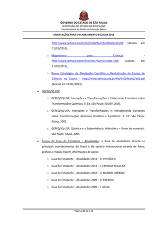 GOVERNO DO ESTADO DE SÃO PAULO
                    SECRETARIA DE ESTADO DA EDUCAÇÃO
                   Coordenadoria de Gestão da Educação Básica

            ORIENTAÇÕES PARA O PLANEJAMENTO ESCOLAR 2013


           http://www.sbfisica.org.br/fne/Vol8/Num2/v08n02a10.pdf           (Acesso   em
           21/01/2013);

       o Magnetismo                        para                 Crianças               -
           http://www.sbfisica.org.br/fne/Vol1/Num1/artigo7.pdf            (Acesso    em
           21/01/2013);

       o Novas Estratégias de Divulgação Científica e Revitalização do Ensino de
           Ciências na Escola - http://www.sbfisica.org.br/fne/Vol2/Num2/a03.pdf
           (Acesso em 21/01/2013);

   GEPEQ/IQ-USP

       o GEPEQ/IQ-USP, Interações e Transformações I: Elaborando Conceitos sobre
           Transformações Químicas. 9. Ed. São Paulo: EDUSP, 2005.

       o GEPEQ/IQ-USP, Interações e Transformações II: Reelaborando Conceitos
           sobre Transformações Químicas (Cinética e Equilíbrio). 3. Ed. São Paulo:
           Edusp, 2002.

       o GEPEQ/IQ-USP, Química e a Sobrevivência: Hidrosfera – fonte de materiais.
           São Paulo: Edusp, 2005.

   Temas do Guia do Estudante – Atualidades: o Guia de atualidades aborda os
    principais acontecimentos do Brasil e do cenário internacional através de fotos,
    gráficos e mapas trazem informações de apoio:

       o Guia do Estudante – Atualidades 2011 – II: PETRÓLEO

       o Guia do Estudante – Atualidades 2011 – I: ENERGIA NUCLEAR

       o Guia do Estudante – Atualidades 2010 – II: MUNDO URBANO

       o Guia do Estudante – Atualidades 2009 – II: ENERGIA

       o Guia do Estudante – Atualidades 2009 – I: ÁGUA




                               Página 80 de 116
 