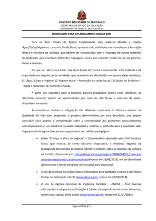 GOVERNO DO ESTADO DE SÃO PAULO
                                SECRETARIA DE ESTADO DA EDUCAÇÃO
                               Coordenadoria de Gestão da Educação Básica

                         ORIENTAÇÕES PARA O PLANEJAMENTO ESCOLAR 2013


        Para os Anos Iniciais do Ensino Fundamental, este material aborda a relação
Água/Corpo/Higiene e o assunto Saúde Bucal, apresentando atividades que consideram a formação
leitora e escritora do alunado, que podem ser enriquecidas com o emprego de outros materiais
diversificados que envolvam diferentes linguagens, como por exemplo: textos de vários gêneros,
filmes e músicas.

        No que se refere às turmas dos Anos Finais do Ensino Fundamental, este material está
organizado em sequências de atividades que se encontram distribuídas em quatro eixos temáticos:
(1) Água, Corpo e Higiene; (2) Higiene Bucal – Promoção da saúde bucal; (3) Saúde do Brasileiro –
Textos e Contextos; (4) Alimento e Saúde.

        A partir das sugestões para o trabalho didático-pedagógico desses eixos temáticos, os
diferentes assuntos podem ser aprofundados por meio de referências e materiais de apoio,
disponíveis na escola.

        Recomenda-se também a integração das atividades realizadas na oficina curricular de
Qualidade de Vida com programas e projetos desenvolvidos por esta Secretaria, que podem
contribuir para ampliar a compreensão sobre a complexidade dos problemas socioambientais
contemporâneos e sua influência na saúde individual e coletiva, e, portanto para a qualidade vida.
Sugere-se ainda alguns links para enriquecimento do trabalho pedagógico:

               Vídeo “Criança, a alma do negócio” – Documentário produzido pela ONG Instituto
                Alana, que mostra, de forma bastante impactante, a influência negativa da
                propaganda direcionada ao público infantil e também sobre as decisões de compra
                da família. Disponível em http://defesa.alana.org.br/post/28846064502/crianca-a-
                alma-do-negocio-mostra-como-no-brasil (Acesso em 21/01/2013), em versão editada
                (10 minutos) e versão completa (50 minutos), para download;

               O site do Instituto Alana traz outras informações para combater o abuso e diferentes
                formas de exploração infantil (www.alana.org.br, acesso em 21/01/2013);

               O site da Agência Nacional de Vigilância Sanitária – ANVISA – traz diversas
                informações e artigos sobre Proteção à Saúde, abrangendo temas como alimentos,
                cosméticos, tabaco, entre outros (www.anvisa.gov.br, acesso em 21/01/2013);


                                            Página 82 de 116
 