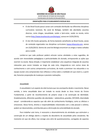 GOVERNO DO ESTADO DE SÃO PAULO
                                SECRETARIA DE ESTADO DA EDUCAÇÃO
                               Coordenadoria de Gestão da Educação Básica

                        ORIENTAÇÕES PARA O PLANEJAMENTO ESCOLAR 2013


              O site Brasil Escola possui canais com conteúdo distribuído nas diferentes disciplinas
               curriculares nacionais. No canal de Biologia, também são abordados assuntos
               diversos, como drogas, sexualidade, saúde e bem-estar, saúde na escola, entre
               outros (http://www.brasilescola.com/biologia/, acesso em 21/01/2013);

              O site Info Escola apresenta, de forma bastante semelhante ao Brasil Escola, canais
               de conteúdo organizados nas disciplinas curriculares (www.infoescola.com, acesso
               em 21/01/2013). Dentro do canal de Biologia encontram-se artigos e textos voltados
               para a saúde.

       Lembre-se que cada professor poderá articular outras atividades a estas sugestões, de
acordo com necessidades pedagógicas e particularidades do alunado, enriquecendo as ações que
ocorrem na escola. Nessa direção, é importante estabelecer uma sequência integrada de assuntos
relevantes para serem tratados ao longo de cada ciclo, integrando-os com outras áreas de
conhecimento e com outros componentes curriculares, de modo a promover nos educandos e na
equipe escolar uma compreensão mais reflexiva e crítica sobre a realidade em que vivem e, a partir
daí, fomentar proposições de mudanças e possíveis realizações.



       Sexualidade

       A sexualidade é um aspecto da vida humana que nos acompanha desde o nascimento. Nesse
sentido, o tema sexualidade deve ser tratado na escola desde os Anos Iniciais do Ensino
Fundamental, a partir do reconhecimento do próprio corpo e da construção da identidade.
Gradativamente, diferentes questões são abordadas – adolescência, gravidez, DST/AIDS, diversidade
sexual - considerando-se aspectos que vão além do conhecimento fisiológico, como os afetivos e
emocionais. Dessa forma, direitos e responsabilidades relacionados com a vida pessoal e coletiva,
podem ser desenvolvidos, contribuindo para a diminuição da vulnerabilidade do alunado.

       Para trabalhar este tema, é necessário o desenvolvimento de atividades que estimulem a
construção de um diálogo aberto a respeito da descoberta da sexualidade pelos estudantes. No
momento em que ela aflora, traz consigo uma série de questionamentos, carregados de aspectos




                                           Página 83 de 116
 