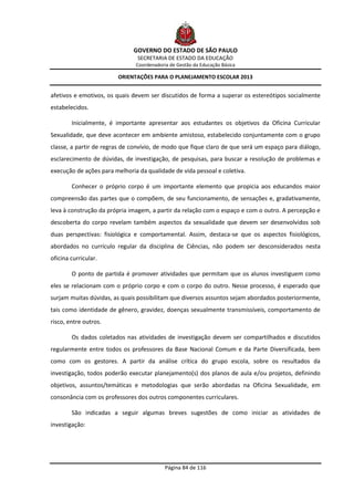 GOVERNO DO ESTADO DE SÃO PAULO
                                SECRETARIA DE ESTADO DA EDUCAÇÃO
                               Coordenadoria de Gestão da Educação Básica

                        ORIENTAÇÕES PARA O PLANEJAMENTO ESCOLAR 2013


afetivos e emotivos, os quais devem ser discutidos de forma a superar os estereótipos socialmente
estabelecidos.

        Inicialmente, é importante apresentar aos estudantes os objetivos da Oficina Curricular
Sexualidade, que deve acontecer em ambiente amistoso, estabelecido conjuntamente com o grupo
classe, a partir de regras de convívio, de modo que fique claro de que será um espaço para diálogo,
esclarecimento de dúvidas, de investigação, de pesquisas, para buscar a resolução de problemas e
execução de ações para melhoria da qualidade de vida pessoal e coletiva.

        Conhecer o próprio corpo é um importante elemento que propicia aos educandos maior
compreensão das partes que o compõem, de seu funcionamento, de sensações e, gradativamente,
leva à construção da própria imagem, a partir da relação com o espaço e com o outro. A percepção e
descoberta do corpo revelam também aspectos da sexualidade que devem ser desenvolvidos sob
duas perspectivas: fisiológica e comportamental. Assim, destaca-se que os aspectos fisiológicos,
abordados no currículo regular da disciplina de Ciências, não podem ser desconsiderados nesta
oficina curricular.

        O ponto de partida é promover atividades que permitam que os alunos investiguem como
eles se relacionam com o próprio corpo e com o corpo do outro. Nesse processo, é esperado que
surjam muitas dúvidas, as quais possibilitam que diversos assuntos sejam abordados posteriormente,
tais como identidade de gênero, gravidez, doenças sexualmente transmissíveis, comportamento de
risco, entre outros.

        Os dados coletados nas atividades de investigação devem ser compartilhados e discutidos
regularmente entre todos os professores da Base Nacional Comum e da Parte Diversificada, bem
como com os gestores. A partir da análise crítica do grupo escola, sobre os resultados da
investigação, todos poderão executar planejamento(s) dos planos de aula e/ou projetos, definindo
objetivos, assuntos/temáticas e metodologias que serão abordadas na Oficina Sexualidade, em
consonância com os professores dos outros componentes curriculares.

        São indicadas a seguir algumas breves sugestões de como iniciar as atividades de
investigação:




                                           Página 84 de 116
 