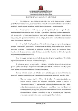 GOVERNO DO ESTADO DE SÃO PAULO
                                SECRETARIA DE ESTADO DA EDUCAÇÃO
                               Coordenadoria de Gestão da Educação Básica

                         ORIENTAÇÕES PARA O PLANEJAMENTO ESCOLAR 2013


       1.       Um estudante e uma estudante podem ter seus contornos desenhados em papel
pardo. Numa roda de conversa, poderão apontar as partes do corpo relacionadas à sua sexualidade e
à do outro, identificando as percepções, dúvidas, angústias, opiniões e até depoimentos.

       2.       O professor como mediador, deve garantir a participação e a exposição de todos.
Nesse momento, no processo de coleta de dados, é fundamental diversificar as formas de expressão,
tais como a oral, a escrita, o desenho e outras. Assim, ainda que alguns estudantes, por timidez ou
insegurança, não queiram se identificar para os colegas, todos terão oportunidade de se colocar
sobre as questões de sexualidade.

       3.       O resultado de todos os dados coletados deve ser divulgado e apresentado ao grupo
escola e, coletivamente, oportunizar o estabelecimento de diálogo, no qual deverão ser efetuadas
eventuais correções e atualizações de conceitos, revisão de nomes de estruturas físicas,
levantamento de preconceitos e outros destaques, para então, classificar os diferentes tipos de
dados apresentados nessa investigação.

       Dessa forma, por exemplo, com relação às questões de gênero, equidade e diversidade
algumas ideias podem ser colocadas em ação, como segue:

       Os estudantes podem ser convidados a realizarem atividades comumente associadas ao
gênero oposto, de modo que elas possam ser discutidas no sentido de se identificar os motivos pelos
quais elas são naturalmente associadas a homens ou mulheres;

       Diversos materiais podem ser utilizados como subsídios para o desenvolvimento das
atividades, preferencialmente pós-coleta de dados das representações dos alunos, dentre os quais:

               “Era uma vez outra Maria” e “Minha vida de João” – Animações distribuídas nas
                escolas estaduais através dos Programas “Prevenção Também se Ensina” e
                “Comunidade Presente”, e que narram as vidas de dois adolescentes, João e Maria,
                ambos diante da descoberta da afetividade e sexualidade, e sua inserção em um
                mundo permeado por angústias, preconceitos e estereótipos sociais. Esses vídeos se
                complementam e mostram o momento em que as histórias de João e Maria se
                cruzam e os acontecimentos que se sucedem a partir desse instante.




                                           Página 85 de 116
 