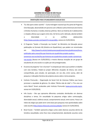 GOVERNO DO ESTADO DE SÃO PAULO
                    SECRETARIA DE ESTADO DA EDUCAÇÃO
                    Coordenadoria de Gestão da Educação Básica

             ORIENTAÇÕES PARA O PLANEJAMENTO ESCOLAR 2013


   “Eu não quero voltar sozinho” – Curta-metragem nacional que fez parte do Programa
    Cine Educação, desenvolvido em parceria com a Mostra Latino-Americana de Cinema
    e Direitos Humanos e recebeu diversos prêmios. Narra as histórias de 3 adolescentes
    e relações afetivas que surgem entre eles. De forma sutil e delicada, aborda também
    a         diversidade            e           os              conflitos   adolescentes
    (http://www.youtube.com/watch?v=vvLaxcvk8to, acesso em 21/01/2013).

   O Programa “Saúde e Prevenção nas Escolas” do Ministério da Educação possui
    publicações no formato HQ (História em Quadrinhos), que podem ser encontradas
    em         http://www.fe.unb.br/catedraunescoead/areas/menu/publicacoes/livros-
    publicados-pela-unesco/hq-spe-historias-em-quadrinhos-projeto-saude-e-
    prevencao-nas-escolas/hq-spe-historias-em-quadrinhos-projeto-saude-e-prevencao-
    nas-escolas (Acesso em 21/01/2013), e mostra diversas situações de um grupo de
    estudantes de uma escola e as ações por eles protagonizadas.

   O acervo do programa “Ler e Escrever” é composto por obras que auxiliam o trabalho
    com esta temática. Podem-se propor diferentes situações de leitura, tais como:
    compartilhada, para estudar, de apreciação, em voz alta, entre outras, além de
    pesquisa e indicações literárias dos próprios alunos sobre o tema proposto.

   Instituto Promundo – Organização da Social Civil de Interesse Público que busca
    promover a equidade de gêneros. Os vídeos “Minha vida de João” e “Era uma vez
    outra Maria” foram produzidos pelo Instituto Promundo (www.promundo.org.br,
    acesso em 21/01/2013);

   Info Escola – Site que apresenta diferentes conteúdos distribuídos em diversas
    disciplinas e temas. Em sexualidade há pequenos artigos sobre contracepção,
    diversidade sexual, violência sexual, comportamento sexual, entre outros. Possui um
    índice de artigos que pode servir como base para pesquisas mais aprofundadas sobre
    cada assunto (http://www.infoescola.com/sexualidade/ acesso em 21/01/2013);

   Brasil Escola – Também apresenta artigos curtos sobre diversos assuntos dentro da
    temática sexualidade, como foco mais comportamental, abordando assuntos como



                                Página 86 de 116
 