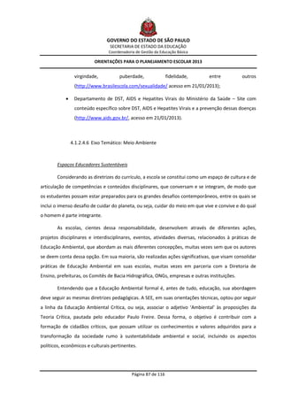 GOVERNO DO ESTADO DE SÃO PAULO
                                 SECRETARIA DE ESTADO DA EDUCAÇÃO
                                Coordenadoria de Gestão da Educação Básica

                          ORIENTAÇÕES PARA O PLANEJAMENTO ESCOLAR 2013


                 virgindade,         puberdade,                fidelidade,     entre           outros
                 (http://www.brasilescola.com/sexualidade/ acesso em 21/01/2013);

                Departamento de DST, AIDS e Hepatites Virais do Ministério da Saúde – Site com
                 conteúdo específico sobre DST, AIDS e Hepatites Virais e a prevenção dessas doenças
                 (http://www.aids.gov.br/, acesso em 21/01/2013).



                4.1.2.4.6 Eixo Temático: Meio Ambiente



        Espaços Educadores Sustentáveis

        Considerando as diretrizes do currículo, a escola se constitui como um espaço de cultura e de
articulação de competências e conteúdos disciplinares, que conversam e se integram, de modo que
os estudantes possam estar preparados para os grandes desafios contemporâneos, entre os quais se
inclui o imenso desafio de cuidar do planeta, ou seja, cuidar do meio em que vive e convive e do qual
o homem é parte integrante.

        As escolas, cientes dessa responsabilidade, desenvolvem através de diferentes ações,
projetos disciplinares e interdisciplinares, eventos, atividades diversas, relacionados à práticas de
Educação Ambiental, que abordam as mais diferentes concepções, muitas vezes sem que os autores
se deem conta dessa opção. Em sua maioria, são realizadas ações significativas, que visam consolidar
práticas de Educação Ambiental em suas escolas, muitas vezes em parceria com a Diretoria de
Ensino, prefeituras, os Comitês de Bacia Hidrográfica, ONGs, empresas e outras instituições.

        Entendendo que a Educação Ambiental formal é, antes de tudo, educação, sua abordagem
deve seguir as mesmas diretrizes pedagógicas. A SEE, em suas orientações técnicas, optou por seguir
a linha da Educação Ambiental Crítica, ou seja, associar o adjetivo ‘Ambiental’ às proposições da
Teoria Crítica, pautada pelo educador Paulo Freire. Dessa forma, o objetivo é contribuir com a
formação de cidadãos críticos, que possam utilizar os conhecimentos e valores adquiridos para a
transformação da sociedade rumo à sustentabilidade ambiental e social, incluindo os aspectos
políticos, econômicos e culturais pertinentes.




                                            Página 87 de 116
 
