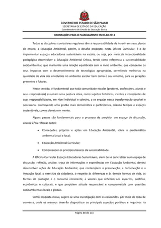 GOVERNO DO ESTADO DE SÃO PAULO
                                    SECRETARIA DE ESTADO DA EDUCAÇÃO
                                Coordenadoria de Gestão da Educação Básica

                         ORIENTAÇÕES PARA O PLANEJAMENTO ESCOLAR 2013


        Todas as disciplinas curriculares regulares têm a responsabilidade de inserir em seus planos
de ensino, a Educação Ambiental, porém, o desafio proposto, nesta Oficina Curricular, é o de
implementar espaços educadores sustentáveis na escola, ou seja, por meio de intencionalidade
pedagógica desenvolver a Educação Ambiental Crítica, tendo como referência a sustentabilidade
socioambiental, que mantenha uma relação equilibrada com o meio ambiente, que compense os
seus impactos com o desenvolvimento de tecnologias apropriadas, permitindo melhorias na
qualidade de vida dos envolvidos no ambiente escolar bem como o seu entorno, para as gerações
presentes e futuras.

        Nesse sentido, é fundamental que toda comunidade escolar (gestores, professores, alunos e
seus responsáveis) assumam uma postura ativa, como sujeitos históricos, cientes e conscientes de
suas responsabilidades, em nível individual e coletivo, a se engajar nessa transformação possível e
necessária, promovendo uma gestão mais democrática e participativa, criando tempos e espaços
sustentáveis, com o planeta em mente.

        Alguns passos são fundamentais para o processo de propiciar um espaço de discussão,
análise e/ou reflexão sobre:

               Concepções, projetos e ações em Educação Ambiental, sobre a problemática
                ambiental atual e local;

               Educação Ambiental Curricular;

               Compreender os princípios básicos da sustentabilidade.

        A Oficina Curricular Espaços Educadores Sustentáveis, além de se concretizar num espaço de
discussão, reflexão, análise, troca de informações e experiências em Educação Ambiental, deverá
desenvolver ações de Educação Ambiental, que contemplem a preservação, a conservação e a
inovação local, o exercício da cidadania, o respeito às diferenças e às demais formas de vida, as
formas de produção e o consumo consciente, e valores que refletem aos aspectos, políticos,
econômicos e culturais, e que propiciem atitude responsável e comprometida com questões
socioambientais locais e globais.

        Como proposta inicial, sugere-se uma investigação com os educandos, por meio de roda de
conversa, onde os mesmos deverão diagnosticar os principais aspectos positivos e negativos na


                                             Página 88 de 116
 