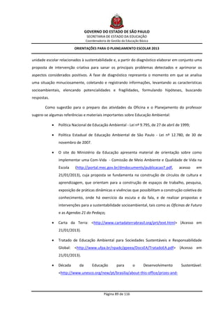 GOVERNO DO ESTADO DE SÃO PAULO
                                   SECRETARIA DE ESTADO DA EDUCAÇÃO
                                  Coordenadoria de Gestão da Educação Básica

                          ORIENTAÇÕES PARA O PLANEJAMENTO ESCOLAR 2013


unidade escolar relacionados à sustentabilidade e, a partir do diagnóstico elaborar em conjunto uma
proposta de intervenção criativa para sanar os principais problemas detectados e aprimorar os
aspectos considerados positivos. A fase de diagnóstico representa o momento em que se analisa
uma situação minuciosamente, coletando e registrando informações, levantando as características
socioambientais, elencando potencialidades e fragilidades, formulando hipóteses, buscando
respostas.

       Como sugestão para o preparo das atividades da Oficina e o Planejamento do professor
sugere-se algumas referências e materiais importantes sobre Educação Ambiental:

                Política Nacional de Educação Ambiental - Lei nº 9.795, de 27 de abril de 1999;

                Política Estadual de Educação Ambiental de São Paulo - Lei nº 12.780, de 30 de
                 novembro de 2007.

                O site do Ministério da Educação apresenta material de orientação sobre como
                 implementar uma Com-Vida - Comissão de Meio Ambiente e Qualidade de Vida na
                 Escola    (http://portal.mec.gov.br/dmdocuments/publicacao7.pdf,         acesso   em
                 21/01/2013), cuja proposta se fundamenta na construção de círculos de cultura e
                 aprendizagem, que orientam para a construção de espaços de trabalho, pesquisa,
                 exposição de práticas dinâmicas e vivências que possibilitam a construção coletiva do
                 conhecimento, onde há exercício da escuta e da fala, e de realizar propostas e
                 intervenções para a sustentabilidade socioambiental, tais como as Oficinas de Futuro
                 e as Agendas 21 do Pedaço;

                Carta da Terra: <http://www.cartadaterrabrasil.org/prt/text.html> (Acesso em
                 21/01/2013).

                Tratado de Educação Ambiental para Sociedades Sustentáveis e Responsabilidade
                 Global: <http://www.ufpa.br/npadc/gpeea/DocsEA/TratadoEA.pdf> (Acesso em
                 21/01/2013).

                Década      da       Educação        para       o      Desenvolvimento    Sustentável:
                 <http://www.unesco.org/new/pt/brasilia/about-this-office/prizes-and-




                                              Página 89 de 116
 