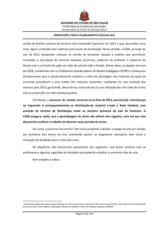 GOVERNO DO ESTADO DE SÃO PAULO
                                          SECRETARIA DE ESTADO DA EDUCAÇÃO
                                         Coordenadoria de Gestão da Educação Básica

                                ORIENTAÇÕES PARA O PLANEJAMENTO ESCOLAR 2013


cessão de direitos autorais de terceiros para impressão expiraram em 2012 e que, decorridos cinco
anos, alguns conteúdos dos Cadernos precisavam de atualização. Nesse sentido, a CGEB, ao longo do
ano de 2012, despendeu esforços no sentido de promover estudos e análises que permitiram
consolidar a articulação do currículo proposto (Currículo, Cadernos do professor e Cadernos do
Aluno) com o currículo em ação nas salas de aula de todo o Estado. Diante disso, as equipes técnicas
da CGEB, juntamente com os Professores Coordenadores do Núcleo Pedagógico (PCNP) e professores
(fundamentais para o aprofundamento analítico e crítico da abordagem dos materiais de apoio ao
currículo) procederam a uma análise dos materiais existentes, resultando em uma reedição dos
mesmos para 2013, garantindo, dessa forma, maior eficácia na sua utilização por uma rede de ensino
com as proporções da rede estadual paulista.

          Entretanto, o processo de revisão encerrou-se no final de 2012, acarretando contratempo
na impressão e, consequentemente, na distribuição do material a toda a Rede Estadual, com
previsão de término de distribuição ainda na primeira quinzena do mês de fevereiro. A
CGEB assegura, ainda, que a aprendizagem do aluno não sofrerá viés negativo, uma vez que este
documento auxiliará o trabalho do docente neste período de atraso.

          Em suma, o presente documento1 tem como propósito subsidiar a equipe escolar em relação
aos primeiros dias letivos do ano, orientando quanto ao diagnóstico necessário, bem como à
condução de atividades para o início das aulas.

          Na sequência, este documento apresentará, por segmento, uma breve conversa com os
professores e algumas sugestões de atividades que poderão subsidiar os primeiros dias de aula.

          Bom trabalho a todos!




1
 Documento elaborado pelas equipes técnicas do Centro de Ensino Fundamental dos Anos Iniciais (CEFAI), Centro de Ensino Fundamental
dos Anos Finais, Ensino Médio e Educação Profissional (CEFAF) e Centro de Projetos Especiais (CPRESP).


                                                        Página 9 de 116
 