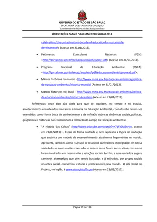 GOVERNO DO ESTADO DE SÃO PAULO
                               SECRETARIA DE ESTADO DA EDUCAÇÃO
                              Coordenadoria de Gestão da Educação Básica

                        ORIENTAÇÕES PARA O PLANEJAMENTO ESCOLAR 2013


               celebrations/the-united-nations-decade-of-education-for-sustainable-
               development/> (Acesso em 21/01/2013).

              Parâmetros                 Curriculares                     Nacionais         (PCN):
               <http://portal.mec.gov.br/seb/arquivos/pdf/livro01.pdf> (Acesso em 21/01/2013).

              Programa        Nacional          de          Educação           Ambiental   (PNEA):
               <http://portal.mec.gov.br/secad/arquivos/pdf/educacaoambiental/pronea3.pdf>.

              Marcos históricos no mundo - http://www.mma.gov.br/educacao-ambiental/politica-
               de-educacao-ambiental/historico-mundial (Acesso em 21/01/2013).

              Marcos históricos no Brasil - http://www.mma.gov.br/educacao-ambiental/politica-
               de-educacao-ambiental/historico-brasileiro (Acesso em 21/01/2013).

       Referências deste tipo são úteis para que se localizem, no tempo e no espaço,
acontecimentos considerados marcantes à história da Educação Ambiental, contudo não devem ser
entendidos como fonte única de conhecimento e de reflexão sobre as dinâmicas sociais, políticas,
geográficas e históricas que condicionam a formação do campo da Educação Ambiental.

              “A história das Coisas” (http://www.youtube.com/watch?v=7qFiGMSnNjw, acesso
               em 21/01/2013). – Expõe de forma ilustrada e bem explicada a lógica de produção
               que sustenta um modelo de desenvolvimento atualmente hegemônico no mundo.
               Apresenta, também, como isso tudo se relaciona com valores impregnados em nossa
               sociedade, os quais muitas vezes não se sabem como foram construídos, nem como
               foram inculcados em nossas vidas e relações sociais. Por fim, a apresentadora sugere
               caminhos alternativos que vêm sendo buscados e já trilhados, por grupos sociais
               atuantes, social, econômica, cultural e politicamente pelo mundo. O site oficial do
               Projeto, em inglês, é www.storyofstuff.com (Acesso em 21/01/2013)..




                                          Página 90 de 116
 