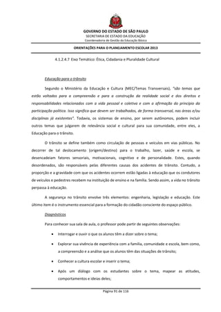 GOVERNO DO ESTADO DE SÃO PAULO
                                   SECRETARIA DE ESTADO DA EDUCAÇÃO
                                  Coordenadoria de Gestão da Educação Básica

                           ORIENTAÇÕES PARA O PLANEJAMENTO ESCOLAR 2013


                4.1.2.4.7 Eixo Temático: Ética, Cidadania e Pluralidade Cultural



       Educação para o trânsito

       Segundo o Ministério da Educação e Cultura (MEC/Temas Transversais), “são temas que
estão voltados para a compreensão e para a construção da realidade social e dos direitos e
responsabilidades relacionados com a vida pessoal e coletiva e com a afirmação do princípio da
participação política. Isso significa que devem ser trabalhados, de forma transversal, nas áreas e/ou
disciplinas já existentes”. Todavia, os sistemas de ensino, por serem autônomos, podem incluir
outros temas que julgarem de relevância social e cultural para sua comunidade, entre eles, a
Educação para o trânsito.

       O trânsito se define também como circulação de pessoas e veículos em vias públicas. No
decorrer de tal deslocamento (origem/destino) para o trabalho, lazer, saúde e escola, se
desencadeiam fatores sensoriais, motivacionais, cognitivo e de personalidade. Estes, quando
desordenados, são responsáveis pelas diferentes causas dos acidentes de trânsito. Contudo, a
proporção e a gravidade com que os acidentes ocorrem estão ligadas à educação que os condutores
de veículos e pedestres recebem na instituição de ensino e na família. Sendo assim, a vida no trânsito
perpassa à educação.

       A segurança no trânsito envolve três elementos: engenharia, legislação e educação. Este
último item é o instrumento essencial para a formação do cidadão consciente do espaço público.

       Diagnósticos

       Para conhecer sua sala de aula, o professor pode partir de seguintes observações:

                Interrogar e ouvir o que os alunos têm a dizer sobre o tema;

                Explorar sua vivência de experiência com a família, comunidade e escola, bem como,
                 a compreensão e a análise que os alunos têm das situações de trânsito;

                Conhecer a cultura escolar e inserir o tema;

                Após um diálogo com os estudantes sobre o tema, mapear as atitudes,
                 comportamentos e ideias deles;


                                              Página 91 de 116
 