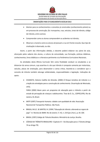 GOVERNO DO ESTADO DE SÃO PAULO
                                   SECRETARIA DE ESTADO DA EDUCAÇÃO
                                   Coordenadoria de Gestão da Educação Básica

                          ORIENTAÇÕES PARA O PLANEJAMENTO ESCOLAR 2013


               Atentar para os conhecimentos e conceitos já construídos (conhecimento prévio) ou
                em processo de construção. (Ex: transportes, ruas, veículos, sinais de trânsito, código
                de trânsito, entre outros);

               Compreender como os alunos compreendem os acidentes no trânsito;

               Observar a maneira como os alunos atravessam a rua em frente à escola. Que tipo de
                sinalização é observado, ou não.

         Assim, a partir das informações obtidas, o docente poderá elaborar seu plano de aula,
alicerçado pelos saberes dos alunos, a cultura da comunidade, sua formação, práticas didáticas,
conhecimentos, livros didáticos e a literatura pertinente e os Parâmetros Curriculares Nacionais.

         As atividades desta Oficina Curricular têm como finalidade conduzir os estudantes a se
distanciar do senso comum, cuja assertiva é a de que trânsito é composto somente por motoristas,
veículos, placas de sinalização, para desenvolver o senso crítico, levando-os a considerar que o
conceito de trânsito também abrange solidariedade, responsabilidade e legislação. Indicações de
apoio:

               CHIARATO, Dolores Cadilhe de Almeida. (2000) O Parque temático de trânsito e a
                criação de estratégias para a construção do conhecimento. Dissertação de Mestrado,
                UFSC.
                FARIA (2002) Bases para um programa de educação para o trânsito a partir do
                estudo de percepção de crianças e adolescentes. Tese de D. Sc., COPPE/UFRJ, Rio de
                Janeiro, RJ, Brasil.

               ANTP (1997) Transporte Humano: cidades com qualidade de vida. Associação
                Nacional de Transportes Públicos. São Paulo.

               BRAGA, M.G.C. & SANTOS, N. (1994) “Educação de trânsito: alterando as regras do
                jogo”. In: Revista do IBAM. Rio de Janeiro. V. 42, n. 214 (jan./mar.), p. 81-100.

               BRASIL (1997) Código de Trânsito Brasileiro. Ministério da Justiça. Brasília.

               CÓDIGO DE TRÂNSITO BRASILEIRO –Capítulo VI – Da Educação para o Trânsito (Artigo
                74 ao Artigo 79)


                                               Página 92 de 116
 