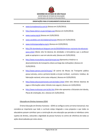 GOVERNO DO ESTADO DE SÃO PAULO
                               SECRETARIA DE ESTADO DA EDUCAÇÃO
                               Coordenadoria de Gestão da Educação Básica

                        ORIENTAÇÕES PARA O PLANEJAMENTO ESCOLAR 2013


              www.turmadamonica.com.br (Acesso em 21/01/2013).

              http://www.detran.se.gov.br/jogos.asp (Acesso em 21/01/2013).

              www.ruaviva.org.br (Acesso em 21/01/2013).

              www.canalkids.com.br/cidadania/transito (Acesso em 21/01/2013).

              www.institutoparadigma.org.br (Acesso em 21/01/2013).

              http://lili-domdeeducar.blogspot.com.br/2010/09/diretrizes-nacionais-da-educacao-
               para-o.html (Neste sítio há dezenas de atividades e brincadeiras que o professor
               pode se apropriar e usar em sala de aula). (Acesso em 21/01/2013).

              http://www.museudantu.org.br/principal.asp (Apresenta a história e o
               desenvolvimento do transporte urbano ao longo das civilizações). (Acesso em
               21/01/2013).

              http://www.sptrans.com.br/museu/ (O acervo do Museu do Transporte público
               possui veículos, como o primeiro bonde a circular no Brasil, o primeiro trolebus de
               fabricação nacional, entre outas relíquias). (Acesso em 21/01/2013).

              http://www.educacaoetransito.com.br/index-2.html (Este sítio oferece dezenas de
               jogos e informações sobre: trânsito mais seguro). (Acesso em 21/01/2013).

              http://www.multcarpo.com.br/dic.htm (Este sítio apresenta o Dicionário de trânsito,
               Placas de sinalização, etc.). (Acesso em 21/01/2013).



       Educação em Direitos Humanos (EDH)

       O tema Educação em Direitos Humanos – (EDH) se configura como um tema transversal, mas
considera-se importante que todo o currículo esteja integrado a essa proposta e que todos os
educadores possam contribuir para a construção de uma educação que perceba os indivíduos como
sujeitos de direitos, colocando a dignidade da pessoa humana no centro de referência de todas as
ações desencadeadas por estes atores.




                                           Página 93 de 116
 