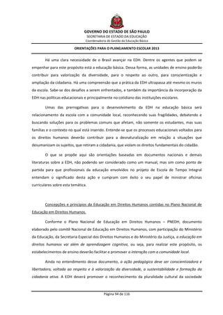GOVERNO DO ESTADO DE SÃO PAULO
                                    SECRETARIA DE ESTADO DA EDUCAÇÃO
                                Coordenadoria de Gestão da Educação Básica

                         ORIENTAÇÕES PARA O PLANEJAMENTO ESCOLAR 2013


        Há uma clara necessidade de o Brasil avançar na EDH. Dentre os agentes que podem se
empenhar para este propósito está a educação básica. Dessa forma, as unidades de ensino poderão
contribuir para valorização da diversidade, para o respeito ao outro, para conscientização e
ampliação da cidadania. Há uma compreensão que a prática da EDH ultrapassa até mesmo os muros
da escola. Sabe-se dos desafios a serem enfrentados, e também da importância da incorporação da
EDH nas políticas educacionais e principalmente no cotidiano das instituições escolares.

        Umas das prerrogativas para o desenvolvimento da EDH na educação básica será
relacionamento da escola com a comunidade local, reconhecendo suas fragilidades, debatendo e
buscando soluções para os problemas comuns que afetam, não somente os estudantes, mas suas
famílias e o contexto no qual está inserido. Entende-se que os processos educacionais voltados para
os direitos humanos deverão contribuir para a desnaturalização em relação a situações que
desumanizam os sujeitos, que retiram a cidadania, que violam os direitos fundamentais do cidadão.

        O que se propõe aqui são orientações baseadas em documentos nacionais e demais
literaturas sobre a EDH, não podendo ser considerado como um manual, mas sim como ponto de
partida para que profissionais da educação envolvidos no projeto de Escola de Tempo Integral
entendam o significado desta ação e cumpram com êxito o seu papel de ministrar oficinas
curriculares sobre esta temática.



        Concepções e princípios da Educação em Direitos Humanos contidas no Plano Nacional de
Educação em Direitos Humanos.

        Conforme o Plano Nacional de Educação em Direitos Humanos – PNEDH, documento
elaborado pelo comitê Nacional de Educação em Direitos Humanos, com participação do Ministério
da Educação, da Secretaria Especial dos Direitos Humanos e do Ministério da Justiça, a educação em
direitos humanos vai além de aprendizagem cognitiva, ou seja, para realizar este propósito, os
estabelecimentos de ensino deverão facilitar e promover a interação com a comunidade local.

        Ainda no entendimento desse documento, a ação pedagógica deve ser conscientizadora e
libertadora, voltada ao respeito e à valorização da diversidade, a sustentabilidade e formação da
cidadania ativa. A EDH deverá promover o reconhecimento da pluralidade cultural da sociedade



                                             Página 94 de 116
 