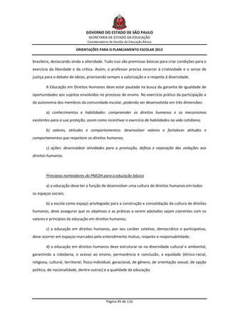 GOVERNO DO ESTADO DE SÃO PAULO
                                  SECRETARIA DE ESTADO DA EDUCAÇÃO
                                 Coordenadoria de Gestão da Educação Básica

                          ORIENTAÇÕES PARA O PLANEJAMENTO ESCOLAR 2013


brasileira, destacando ainda a alteridade. Tudo isso são premissas básicas para criar condições para o
exercício da liberdade e da crítica. Assim, o professor precisa recorrer à criatividade e o senso de
justiça para o debate de ideias, priorizando sempre a valorização e o respeito à diversidade.

        A Educação em Direitos Humanos deve estar pautada na busca da garantia de igualdade de
oportunidades aos sujeitos envolvidos no processo de ensino. No exercício prático da participação e
da autonomia dos membros da comunidade escolar, podendo ser desenvolvida em três dimensões:

        a) conhecimentos e habilidades: compreender os direitos humanos e os mecanismos
existentes para a sua proteção, assim como incentivar o exercício de habilidades na vida cotidiana;

        b) valores, atitudes e comportamentos: desenvolver valores e fortalecer atitudes e
comportamentos que respeitem os direitos humanos;

        c) ações: desencadear atividades para a promoção, defesa e reparação das violações aos
direitos humanos.



        Princípios norteadores do PNEDH para a educação básica

        a) a educação deve ter a função de desenvolver uma cultura de direitos humanos em todos
os espaços sociais;

        b) a escola como espaço privilegiado para a construção e consolidação da cultura de direitos
humanos, deve assegurar que os objetivos e as práticas a serem adotados sejam coerentes com os
valores e princípios da educação em direitos humanos;

        c) a educação em direitos humanos, por seu caráter coletivo, democrático e participativo,
deve ocorrer em espaços marcados pelo entendimento mútuo, respeito e responsabilidade;

        d) a educação em direitos humanos deve estruturar-se na diversidade cultural e ambiental,
garantindo a cidadania, o acesso ao ensino, permanência e conclusão, a equidade (étnico-racial,
religiosa, cultural, territorial, físico-individual, geracional, de gênero, de orientação sexual, de opção
política, de nacionalidade, dentre outras) e a qualidade da educação;




                                             Página 95 de 116
 