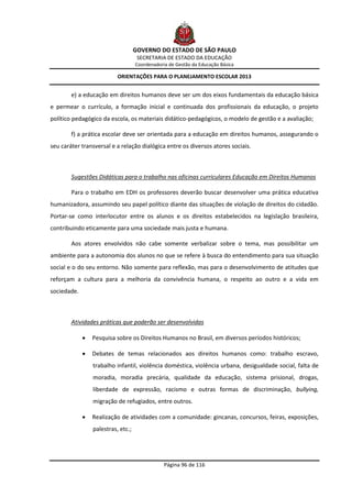 GOVERNO DO ESTADO DE SÃO PAULO
                                     SECRETARIA DE ESTADO DA EDUCAÇÃO
                                    Coordenadoria de Gestão da Educação Básica

                           ORIENTAÇÕES PARA O PLANEJAMENTO ESCOLAR 2013


        e) a educação em direitos humanos deve ser um dos eixos fundamentais da educação básica
e permear o currículo, a formação inicial e continuada dos profissionais da educação, o projeto
político pedagógico da escola, os materiais didático-pedagógicos, o modelo de gestão e a avaliação;

        f) a prática escolar deve ser orientada para a educação em direitos humanos, assegurando o
seu caráter transversal e a relação dialógica entre os diversos atores sociais.



        Sugestões Didáticas para o trabalho nas oficinas curriculares Educação em Direitos Humanos

        Para o trabalho em EDH os professores deverão buscar desenvolver uma prática educativa
humanizadora, assumindo seu papel político diante das situações de violação de direitos do cidadão.
Portar-se como interlocutor entre os alunos e os direitos estabelecidos na legislação brasileira,
contribuindo eticamente para uma sociedade mais justa e humana.

        Aos atores envolvidos não cabe somente verbalizar sobre o tema, mas possibilitar um
ambiente para a autonomia dos alunos no que se refere à busca do entendimento para sua situação
social e o do seu entorno. Não somente para reflexão, mas para o desenvolvimento de atitudes que
reforçam a cultura para a melhoria da convivência humana, o respeito ao outro e a vida em
sociedade.



        Atividades práticas que poderão ser desenvolvidas

                Pesquisa sobre os Direitos Humanos no Brasil, em diversos períodos históricos;

                Debates de temas relacionados aos direitos humanos como: trabalho escravo,
                 trabalho infantil, violência doméstica, violência urbana, desigualdade social, falta de
                 moradia, moradia precária, qualidade da educação, sistema prisional, drogas,
                 liberdade de expressão, racismo e outras formas de discriminação, bullying,
                 migração de refugiados, entre outros.

                Realização de atividades com a comunidade: gincanas, concursos, feiras, exposições,
                 palestras, etc.;




                                                Página 96 de 116
 