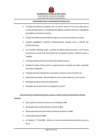 GOVERNO DO ESTADO DE SÃO PAULO
                               SECRETARIA DE ESTADO DA EDUCAÇÃO
                               Coordenadoria de Gestão da Educação Básica

                         ORIENTAÇÕES PARA O PLANEJAMENTO ESCOLAR 2013


             Formação de grêmios estudantis com os alunos: apesar de ser uma ação que as
              escolas já desenvolvem, a composição dos grêmios estudantis devem vir respaldadas
              pelo debate em direitos humanos;

             Grupos de trabalho para definição de regras e normas da convivência na escola;

             Projetos pedagógicos temáticos interdisciplinares voltados para a reflexão dos
              direitos humanos;

             Júri simulado refletindo sobre a conduta de agentes governamentais, e até mesmo
              de governos ao utilizar de mecanismos de monopólio de força e violência contra o
              cidadão;

             Produção de peças teatrais com textos dos próprios alunos;

             Exibição de vídeos, filmes (curtas e longas) pinturas, produção de vídeos, exposição
              de painéis, fotografias,

             Produção de textos dissertativos, jornalísticos, poesias, murais, fanzines, etc.;

             Elaboração de paródias, apresentação de corais, grupos folclóricos, entre outros;

             Realização de jogos esportivos cooperativos;

             Atividades que proporcionem o protagonismo juvenil.



      Documentos para subsidiar programas, projetos e ações na área da educação em direitos
humanos

             Declaração dos Direitos do Homem e do Cidadão (1789).

             Declaração Universal dos Direitos Humanos (1948).

             Declaração Americana dos Direitos e Deveres do Homem (1948).

             Constituição Federal (1988).

             Lei Federal n° 7.716/1989 – Define os crimes resultantes de preconceito de raça ou
              de cor.


                                           Página 97 de 116
 