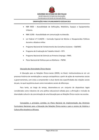 GOVERNO DO ESTADO DE SÃO PAULO
                                  SECRETARIA DE ESTADO DA EDUCAÇÃO
                                 Coordenadoria de Gestão da Educação Básica

                           ORIENTAÇÕES PARA O PLANEJAMENTO ESCOLAR 2013


               NBR 9050 – Acessibilidade de Edificações, Mobiliário, Espaços e Equipamentos
                Urbanos.

               NBR 15290 – Acessibilidade em comunicação na televisão.

               Lei Federal nº 9.140/95 – Comissão Especial de Mortos e Desaparecidos Políticos
                durante a ditadura militar.

               Programa Nacional de Fortalecimento dos Conselhos Escolares – SEB/MEC

               Programa de Erradicação do Trabalho Infantil – PETI.

               Programa Nacional de Estímulo ao Primeiro Emprego – PNPE.

               Plano Nacional de Políticas para as Mulheres – PNPM.



        Educação das Diversidades Étnico-Raciais

        A Educação para as Relações Étnico-raciais (ERER), no Brasil, institucionalizou-se em um
processo histórico de revindicações e avanços sociopolíticos a partir de ações de movimentos sociais
e governamentais, com vistas a compreender e atuar diante das especificidades das relações sociais
do país, no qual raça/etnia atuam como marcadores sociais de diferenças.

        Para tanto, ao longo do tempo, desenvolveu-se um conjunto de dispositivos legais
considerados como indutores de uma política educacional voltada para a afirmação e inclusão da
diversidade cultural e da concretização de uma Educação para as Relações Étnico-raciais nas escolas.



        Concepções e princípios contidas no Plano Nacional de Implementação das Diretrizes
Curriculares Nacionais para a Educação das Relações Étnico-raciais e para o ensino de História e
Cultura Afro-brasileira e Africana.




                                              Página 99 de 116
 