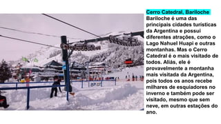 Cerro Catedral, Bariloche
Bariloche é uma das
principais cidades turísticas
da Argentina e possui
diferentes atrações, como o
Lago Nahuel Huapi e outras
montanhas. Mas o Cerro
Catedral é o mais visitado de
todos. Aliás, ele é
provavelmente a montanha
mais visitada da Argentina,
pois todos os anos recebe
milhares de esquiadores no
inverno e também pode ser
visitado, mesmo que sem
neve, em outras estações do
ano.
 