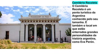 Cemitério Recoleta
O Cemitério
Recoleta é um
ponto turístico da
Argentina
conhecido pelo seu
tamanho. É
também o local em
que estão
enterrados grandes
personalidades da
história argentina,
como Eva Perón.
 