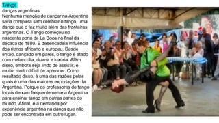 Tango
danças argentinas
Nenhuma menção de dançar na Argentina
seria completa sem celebrar o tango, uma
dança que o fez muito além das fronteiras
argentinas. O Tango começou no
nascente porto de La Boca no final da
década de 1880. E desencadeia influência
dos ritmos africano e europeu. Desde
então, dançado em pares, o tango é atado
com melancolia, drama e luxúria. Além
disso, embora seja lindo de assistir, é
muito, muito difícil de aprender. Como
resultado disso, é uma das razões pelas
quais é uma das maiores exportações da
Argentina. Porque os professores de tango
locais deixam frequentemente a Argentina
para ensinar tango em outras partes do
mundo. Afinal, é a demanda por
experiência argentina na dança que não
pode ser encontrada em outro lugar.
 