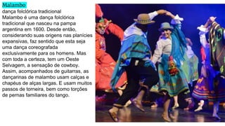 Malambo
dança folclórica tradicional
Malambo é uma dança folclórica
tradicional que nasceu na pampa
argentina em 1600. Desde então,
considerando suas origens nas planícies
expansivas, faz sentido que esta seja
uma dança coreografada
exclusivamente para os homens. Mas
com toda a certeza, tem um Oeste
Selvagem, a sensação de cowboy.
Assim, acompanhados de guitarras, as
dançarinas de malambo usam calças e
chapéus de alças largas. E usam muitos
passos de torneira, bem como torções
de pernas familiares do tango.
 