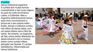 Cumbia
dança tradicional argentina
A cumbia tem muitas formas
musicalmente e tem suas origens
no país do norte da América
Latina, a Colômbia. Mas a
Argentina definitivamente tomou
esse ritmo sul-americano e
tornou-se o seu próprio estilo.
Então, dançar a clássica cumbia
não difere da dança salsa, com
um passo básico que é fácil de
retirar. No entanto, na Argentina,
de fato vários estilos diferentes se
desenvolveram com a música.
Assim como cumbia villera,
dançada nas favelas. E cumbia
Santafesina, influenciada por
ritmos folclóricos.
 