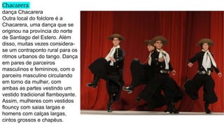 Chacarera
dança Chacarera
Outra local do folclore é a
Chacarera, uma dança que se
originou na província do norte
de Santiago del Estero. Além
disso, muitas vezes considera-
se um contraponto rural para os
ritmos urbanos do tango. Dança
em pares de parceiros
masculinos e femininos, com o
parceiro masculino circulando
em torno da mulher, com
ambas as partes vestindo um
vestido tradicional flamboyante.
Assim, mulheres com vestidos
flouncy com saias largas e
homens com calças largas,
cintos grossos e chapéus.
 