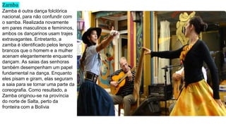 Zamba
Zamba é outra dança folclórica
nacional, para não confundir com
o samba. Realizada novamente
em pares masculinos e femininos,
ambos os dançarinos usam trajes
extravagantes. Entretanto, a
zamba é identificado pelos lenços
brancos que o homem e a mulher
acenam elegantemente enquanto
dançam. As saias das senhoras
também desempenham um papel
fundamental na dança. Enquanto
eles pisam e giram, elas seguram
a saia para se tornar uma parte da
coreografia. Como resultado, a
Zamba originou-se na província
do norte de Salta, perto da
fronteira com a Bolívia
 
