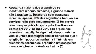 ● Apesar da maioria dos argentinos se
identificarem como católicos, a grande maioria
não é praticante. De acordo com pesquisas
recentes, apenas 17% dos argentinos frequentam
serviços religiosos regularmente.[2] De acordo
com uma pesquisa lançada pelo Pew Research
Center em 2019, apenas 37% dos argentinos
consideram a religião algo muito importante na
vida, e uma porcentagem similar considera que a
religião tem pouca ou nenhuma influência em
suas vidas, fazendo da Argentina um dos países
menos religiosos da América Latina.[3]
 