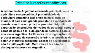 A economia da Argentina é baseada principalmente na
agricultura e na pecuária. A produtividade da
agricultura Argentina está entre as mais altas do
mundo. O país é um grande produtor e exportador de
cereais, sendo o seu principal produto o trigo. A
exportação de produtos derivados da pecuária, como a
carne de gado e a lã, é de grande importância para a
economia argentina. As técnicas de refrigeração e de
processamento da carne são referências positivas do
setor. A indústria pesqueira, apesar de seu potencial,
não é muito explorada. Merluzas e lulas são os
destaques da pesca na Argentina.
Principais tarefas econômicas
 