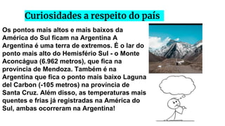 Curiosidades a respeito do país
Os pontos mais altos e mais baixos da
América do Sul ficam na Argentina A
Argentina é uma terra de extremos. É o lar do
ponto mais alto do Hemisfério Sul - o Monte
Aconcágua (6.962 metros), que fica na
província de Mendoza. Também é na
Argentina que fica o ponto mais baixo Laguna
del Carbon (-105 metros) na província de
Santa Cruz. Além disso, as temperaturas mais
quentes e frias já registradas na América do
Sul, ambas ocorreram na Argentina!
 