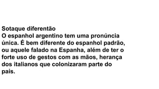 Sotaque diferentão
O espanhol argentino tem uma pronúncia
única. É bem diferente do espanhol padrão,
ou aquele falado na Espanha, além de ter o
forte uso de gestos com as mãos, herança
dos italianos que colonizaram parte do
país.
 