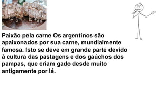 Paixão pela carne Os argentinos são
apaixonados por sua carne, mundialmente
famosa. Isto se deve em grande parte devido
à cultura das pastagens e dos gaúchos dos
pampas, que criam gado desde muito
antigamente por lá.
 