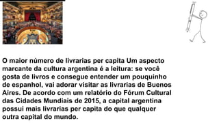 O maior número de livrarias per capita Um aspecto
marcante da cultura argentina é a leitura: se você
gosta de livros e consegue entender um pouquinho
de espanhol, vai adorar visitar as livrarias de Buenos
Aires. De acordo com um relatório do Fórum Cultural
das Cidades Mundiais de 2015, a capital argentina
possui mais livrarias per capita do que qualquer
outra capital do mundo.
 