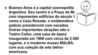 ● Buenos Aires é a capital cosmopolita da
Argentina. Seu centro é a Praça de Maio,
com imponentes edifícios do século 19,
como a Casa Rosada, o emblemático
palácio presidencial com sacadas.
Outras importantes atrações são o
Teatro Colón, uma casa de ópera
inaugurada em 1908 com cerca de 2.500
lugares, e o moderno museu MALBA,
com sua coleção de arte latino-
americana.
 