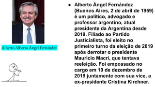 Alberto Alberto Ángel Fernández
● Alberto Ángel Fernández
(Buenos Aires, 2 de abril de 1959)
é um político, advogado e
professor argentino, atual
presidente da Argentina desde
2019. Filiado ao Partido
Justicialista, foi eleito no
primeiro turno da eleição de 2019
após derrotar o presidente
Mauricio Macri, que tentava
reeleição. Foi empossado no
cargo em 10 de dezembro de
2019 juntamente com sua vice, a
ex-presidente Cristina Kirchner.
 