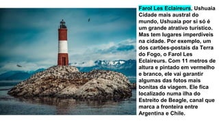 Farol Les Eclaireurs, Ushuaia
Cidade mais austral do
mundo, Ushuaia por si só é
um grande atrativo turístico.
Mas tem lugares imperdíveis
na cidade. Por exemplo, um
dos cartões-postais da Terra
do Fogo, o Farol Les
Eclaireurs. Com 11 metros de
altura e pintado em vermelho
e branco, ele vai garantir
algumas das fotos mais
bonitas da viagem. Ele fica
localizado numa ilha do
Estreito de Beagle, canal que
marca a fronteira entre
Argentina e Chile.
 