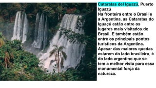 Cataratas del Iguazú, Puerto
Iguazú
Na fronteira entre o Brasil e
a Argentina, as Cataratas do
Iguaçú estão entre os
lugares mais visitados do
Brasil. E também estão
entre os principais pontos
turísticos da Argentina.
Apesar das maiores quedas
estarem do lado brasileiro, é
do lado argentino que se
tem a melhor vista para essa
monumental força da
natureza.
 