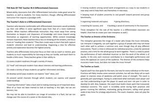 THE Role OF THE Teacher IN A Differentiated Classroom
Mixed-ability classrooms that offer differentiated instruction make good sense for
teachers, as well as students. For many teachers, though, offering differentiated
instruction first requires a paradigm shift.
The Teacher’s Role in a Differentiated Classroom
Teachers who become comfortable with differentiated classrooms would probably
say their role differs in some significant ways from that of a more traditional
teacher. When teachers differentiate instruction, they move away from seeing
themselves as keepers and dispensers of knowledge and move toward seeing
themselves as organizers of learning opportunities. While content knowledge
remains important, these teachers focus less on knowing all the answers, and focus
more on “reading their students.” They then create ways to learn that both capture
students’ attention and lead to understanding. Organizing a class for effective
activity and exploration becomes the highest priority.
Teachers who differentiate instruction focus on their role as coach or mentor, give
students as much responsibility for learning as they can handle, and teach them to
handle a little more. These teachers grow in their ability to
(1) assess student readiness through a variety of means,
(2) “read” and interpret student clues about interests and learning preferences,
(3) create a variety of ways students can gather information and ideas,
(4) develop varied ways students can explore “own” ideas, and
(5) present varied channels through which students can express and expand
understandings.
“Covering information” takes a back seat to making meaning out of important ideas.
Most of us have not been trained to look at teaching in this light, but we are
learners, too.
We may not be able to transform our image of ourselves in a flash, but we can
change over the course of a career or the shared roles,
• moving students among varied work arrangements as a way to see students in
new ways and to help them see themselves in new ways,
• keeping track of student proximity to and growth toward personal and group
benchmarks,
• organizing materials and space, • giving directions,
• teaching for success, and • building a sense of community in the classroom.
Three metaphors for the role of the teacher in a differentiated classroom are
helpful. (Feel free to create your own metaphor as well.)
The Teacher as Director of the Orchestra.
This metaphor generates the image of a leader who knows the music intimately,
can interpret it elegantly, can pull together a group of people who may not know
each other well to achieve a common end, even though they all play different
instruments. There’s a time in rehearsals for individual practice, a time for sectional
practice, and a time for the whole group to work together. There’s a need to polish
the performance of each individual musician so that the work of the whole is of
quality. In the end, each musician contributes to a meaningful performance and
earns the applause (or scorn) of the audience. The director of the orchestra helps
musicians make music, but does not make the music himself.
The Teacher as Coach.
A good coach has clear goals for the team, but also for every individual on the team.
Practices will likely involve some common activities, but will also likely call on each
player to improve areas of weakness and polish areas of strength. The coach is
generally part psychologist, having to understand what motivates each player and
use that understanding to get the player to sweat and even risk pain in order to
develop his skill. Also, however, the coach must build a team spirit that transcends
individual concerns. The coach is incredibly active during both practices and
games—running the sidelines, motivating, giving directions, calling small groups
aside at key times for strategy adjustments. The coach, however, does not play the
game.
 