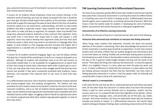 way, assessment becomes a part of teaching for success and a way to extend rather
than merely measure learning.
• Lessons for all students should emphasize critical and creative thinking. In the
imperfect world of teaching, you may not always accomplish this, but it should be
your clear goal. All tasks should require that students, at the very least, understand
and be able to apply the meaning of the ideas at hand. Much of the time, all students
should be called on to use information, understandings, and skills to solve knotty
problems that defy a recipe-like answer. Some students may need more support
than others to make and back an argument, for example. Some may benefit from
using more advanced research materials as they construct their argument. Some
may profit from a mini-lesson that recaps how to make and support a solid
argument. Some may need to develop their arguments orally and have their work
written by a peer or adult. Some may need to use materials in a language other than
English, or write initially in a first language and then translate into English. But if
argumentation is a valuable skill, all students should engage in it with appropriate
scaffolding.
• Lessons for all students should be engaging. Again, you may not always achieve
that goal, but it should still be something to strive for as a measure of growth as an
educator. Although all students will sometimes have to do drill and practice to
accumulate needed data, it is not acceptable for struggling learners to spend most
of their time trying to master basic information while other students get to use it.
In fact, we now know that many learners who struggle would find learning more
natural and sensible if they were consistently presented with problems, issues,
dilemmas, and unknowns that required them to use more of what they have
learned.
• In a differentiated classroom, there should be a balance between student selected
and teacher-assigned tasks and working arrangements. This balance will vary
somewhat for each student, based on the student’s maturity, the nature of the task,
classroom conditions, and so on. But all students should regularly have choices to
make, and all students should regularly be matched with tasks compatible with their
individual learner profile. Again, struggling students should not typically work alone
on a teacher-assigned task while other students typically work together on tasks of
their own choice.
THE Learning Environment IN A Differentiated Classroom
The tone of any classroom greatly affects those who inhabit it and the learning that
takes place there. Classroom environment in a setting that strives for differentiation
is, if anything, even more of a factor in shaping success. A differentiated classroom
should support, and is supported by, an evolving community of learners. What that
means is that the teacher leads his students in developing the sorts of attitudes,
beliefs, and practices that would characterize a really good neighborhood.
Characteristics of an Effective Learning Community
An effective community of learners is characterized by traits such as the following:
•Everyone feels welcomed and contributes to everyone else feeling welcomed.
Many things make students feel welcomed. Certainly the direct and positive
attention of the teacher is welcoming. Peers who acknowledge the presence of all
of their classmates in positive ways should be an expectation. A room that contains
student work and other artifacts that are student designed and interesting to look
at and think about are inviting. Flexible and comfortable seating options provide a
kind of welcome as well. A time in the day when students and teacher can talk about
the day, or life in general, builds bridges between learning and the world of the
learner. Think about the things that make you feel welcomed—or have the opposite
effect—at a neighbor’s house, in a store, when you enter the place you work, and
so on. It makes a difference to know that the classroom is a place where you feel
you belong, because everyone else feels that too. Remember, too, that a part of
feeling genuinely welcomed in a place is that key people make an enduring and
sustained effort to get to know and understand you.
•Mutual respect is a nonnegotiable.
It will never be the case that we like or understand everyone with whom we spend
time. On the other hand, the classroom is a better place if we learn that everyone
shares a need for some common feelings such as acceptance, respect, security,
success, and so on. It is a powerful life lesson that regardless of our gender, culture,
speed of learning, language, dress, and personality we all feel pain, joy, doubt,
triumph—the human emotions. Our lives are made better when they are treated as
valuable and worthy of respect. In a differentiated classroom, the teacher helps
students distinguish between feelings about something someone did and the value
 