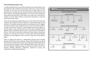 •Plan with flexible grouping in mind.
In a differentiated classroom, you will often design tasks for students based on your
best judgment of their readiness for and interest in those tasks, as well as how they
learn best. At such times, you will most likely want to assign students to the
appropriate task. At other times, you may want students to quickly discuss an idea
with a nearby or pre-assigned thinking partner. Or it may be more convenient to
have students work with others at their table or to turn desks into a circle with four
students in a cluster. Often, students can select their task partners, or they may
need or prefer to work alone.
Using a variety of grouping strategies allows you to match students and tasks when
necessary, and to observe and assess students in a variety of groupings and task
conditions. This flexibility also keeps students from feeling that they are “pegged”
into a given classroom niche. During the course of a unit, there will be times when
it makes most sense for students of a similar readiness level to work together or
with the teachers. There should be other times when tasks are designed to bring
together students of differing readiness levels in a way that will be meaningful to
them all. There will be times when students with similar interests should work
together on an area they all care about— and times when students with different
specialties can come together to look at an idea or topic from several different
angles.
Figure 4.3 suggests that teachers in a differentiated classroom plan for flexible
grouping at the outset of a unit, asking, for example: When during the unit should
the class work as a whole? When should I plan small group activities? When does it
make most sense for students to work individually? When should I plan time to
meet with individuals? Flexible grouping is a central part of respect for all learners,
honoring individual differences, collaboration, teaching for success, and
collaboration in a differentiated classroom.
 