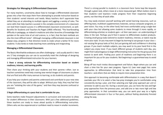 Strategies For Managing A Differentiated Classroom
For many teachers, uncertainty about how to manage a differentiated classroom
grows into a fear that stops them from attempting to provide instruction based on
their students’ varied interests and needs. Many teachers don’t appreciate how
skilled they are at attending to multiple signals and juggling a variety of roles. The
same skills that help teachers succeed in the complex environment of a classroom
can lead them toward success in a differentiated classroom environment, as well.
Benefits for Students and Teachers As Piaget (1969) reflected, “The heartbreaking
difficulty in pedagogy, as indeed in medicine and other branches of knowledge that
partake at the same time of art and science, is, in fact, that the best methods are
also the most difficult tones”. Although managing a differentiated classroom is not
always easy, progress in that direction tends to make school a better fit for more
students. It also tends to make teaching more satisfying and invigorating.
Managing a Differentiated Classroom:
The Basics Worthwhile endeavors are often challenging— and usually worth it. Here
are 17 key strategies you can use to successfully meet the challenge of designing
and managing differentiated instruction for your learners.
1 Have a strong rationale for differentiating instruction based on student
readiness, interest, and learning profile.
Then share your thinking with your students and their parents—often. Just as
teachers sometimes need help creating new mental images of classrooms as places
that are fluid and offer many avenues to learning, so do students and parents.
If you help your students and parents understand and contribute to your new view
of the classroom, they will be able to adapt. Without your help, they may feel that
you are “violating the rules of the game,” and then they may become confused or
resistant.
2 Begin differentiating at a pace that is comfortable for you.
Some teachers make frequent adjustments in curriculum and instruction to allow
for student differences in their classrooms. With just a few additional guidelines,
these teachers are ready to move ahead quickly in differentiating instruction.
Others who are less experienced or confident need to move in smaller increments.
There’s a strong parallel to students in a classroom here: Some leap like leopards
through a given task, others move at a more measured gait. What matters most is
that students—and teachers—make progress from their respective beginning
points, not that they all work alike.
You may easily envision yourself working with varied learning resources, such as
differing texts, multilevel supplementary materials, various computer programs, or
peer tutors. You may, on the other hand, feel more comfortable using a single text
with your class but allowing some students to move through it more rapidly, or
differentiating activities so students gain—at their own pace—an understanding of
ideas in the text. Perhaps you’d find it easiest to differentiate student products.
Creating small-group tasks tailored to student readiness, interest, or talent may be
more your style. Or you may want to begin by learning to use groups in your class—
not varying the group tasks at first, but just gaining skill and confidence in directing
groups. If you teach multiple subjects, you may want to try your hand first in the
subject you enjoy most. If you teach different groups of students each day, you
might find it advantageous to begin differentiating instruction for the group you find
easiest to work with. Finding your point of readiness and beginning there is as
important for you as for your students. Not beginning is a guaranteed way to avoid
progress.
Biting off too much invites discouragement and failure. Begin where you can and
chart a time line for your own progress. Figure 6.1 (see next page) lists some
approaches to differentiation that tend to take less preparation time from
teachers—and others that are likely to require more preparation time.
One approach to becoming comfortable with differentiation in a way that doesn’t
overtake your life is to select a few low-prep strategies you’re comfortable using
consistently during a year, and then selecting one high prep approach per unit or
semester to add to your list. During a second year, you can hone the low and high
prep approaches from the previous year, and add one or two more high and low
prep approaches. In that cumulative way, you can work your way to a highly
differentiated classroom in four or five years, without feeling absolutely frenzied
along the way.
 
