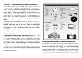 THE How To’s of Planning Lessons Differentiated BY Interest
A wise teacher knows that a key feature of artful teaching is having a plan to engage
or “hook” students on the topic at hand. Engagement is a non-negotiable of
teaching and learning. Two powerful and related motivators for engagement are
student interest and student choice (Bess, 1997; Brandt, 1998). If a student has a
spark (or better still, a fire) of curiosity about a topic, learning is more likely for that
student. Similarly, a sense of choice about what or how we learn is also
empowering, and thus an enhancement to learning. The trouble is, of course, that
not all students in a class have the same interests, thus the need for differentiation
again. Content, process, and product can be differentiated according to student
interest.
Expanding Student Interests One of the great pleasures of teaching is the chance to
introduce students to a world full of ideas and opportunities they’ve not yet
discovered. Interest-based instruction can not only draw on and expand already
existing student interests, but can help them discover new interests as well. Once
again, there are many routes to helping students discover new interests. Here are
two examples.
Real-Life Applications of Ideas and Skills
New Forms of Expression
A Few Guidelines for Interest Based Differentiation Interests are, in a way,
windows on the world. A developed interest in one area is almost inevitably a route
to learning about many other things. It’s helpful to think about some interest areas
that students may have or might be able to develop. It’s also a good idea to extend
our own awareness of other ways in which people express their ideas, feelings, and
skills. Figure 9.1 provides a beginning framework for a teacher to consider options
she might present to students for interest-based learning.
There’s much more that could be added to the figure, however. Feel free to expand
it as you go. There’s no single recipe for tapping or expanding student interests, but
here are a few pointers to consider. They should make interest-based
differentiation more effective.
• Link interest-based exploration with key components of the curriculum.
There’s nothing wrong with an opportunity for students to meander about in an
area of interest. In general, however, it’s wise for the teacher to provide a bit of
focus for the interest-based study. It’s likely the curriculum specifies certain
concepts, categories, understandings, and skills that students should acquire. If the
teacher can help students see how those essential curricular elements are revealed
through learning about an interest area, then both the student’s goals and the goals
of the curriculum can be served simultaneously. Further, common class discussions
 