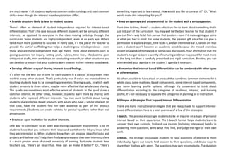 are much easier if all students explored common understandings and used common
skills—even though the interest-based explorations differ.
• Provide structure likely to lead to student success.
There’s often an element of student independence required for interest-based
differentiation. That’s the case because different students will be pursuing different
interests, as opposed to everyone in the class moving lockstep through the
curriculum. Some students are highly independent, even at an early age. Others
need much more guidance to succeed. In every case, it’s the job of the teacher to
provide the sort of scaffolding that helps a student grow in independence—even
those who are more independent than age mates. Think about elements such as
posing questions for inquiry, setting goals, rubrics, time lines, checkpoints, peer
critiques of drafts, mini workshops on conducting research, or other structures you
can develop to ensure that your students work smarter in their interest-based work.
• Develop efficient ways of sharing interest-based findings.
It’s often not the best use of time for each student in a class of 30 to present their
work to every other student. That’s particularly true if we’ve not invested time in
teaching students how to be compelling presenters. Sharing quads, in which each
student presents to three others, may be more effective than whole class sharing.
The quads are sometimes most effective when all students in the quad share a
common interest. At other times, however, students learn more by sharing with
students who explored different interests. You may want to think about having
students share interest-based products with adults who have a similar interest. (In
that case, have the student find her own audience as part of the product
requirements.) Students can create exhibits for perusal by others rather than oral
presentation.
• Create an open invitation for student interests.
One way to contribute to an open and inviting classroom environment is to let
students know that you welcome their ideas and want them to let you know what
they are interested in. When students know they can propose ideas for tasks and
projects and believe you’ll help them find a way to expand their own interests, there
is a much greater sense of shared ownership of learning. Fortunate students hear
teachers say, “Here’s an idea I had. How can we make it better?” Or, “Here’s
something important to learn about. How would you like to come at it?” Or, “What
would make this interesting for you?”
• Keep an open eye and an open mind for the student with a serious passion.
From time to time, there’s a student who is on fire to learn about something that’s
just not part of the curriculum. You may well be the best teacher for that student if
you can find a way to let him pursue that passion—even if it means giving up some
of what you had in mind. For some students, the greatest gift a teacher can give is
permission to explore a topic, time to do it, and an interested ear. Chances are that
such a student won’t become an academic wreck because she missed one class
project or a week of homework or some class discussions. Your affirmation that the
student’s hunger to learn is worthy of nurturing and trust may count for much more
in the long run than a carefully prescribed and rigid curriculum. Besides, you can
often embed your agenda in the student’s agenda if necessary.
• Remember that interest-based differentiation can be combined with other types
of differentiation.
It’s often possible to have a task or product that combines common elements for a
whole class, some readiness-based components, some interest-based components,
and some learning profile options. Although it’s convenient to think about
differentiation according to the categories of readiness, interest, and learning
profile, it’s not necessary to separate the categories in planning or in instruction.
A Glimpse at Strategies That Support Interest Differentiation
There are many instructional strategies that are ready made to support interest-
based differentiation. Here is a brief overview of a few of the strategies
I-Search. This process encourages students to be an inquirer on a topic of personal
interest based on their experience. The I-Search format helps students learn to
uncover their own curiosity, find and use sources (including interviews) helpful in
answering their questions, write what they find, and judge the rigor of their own
work.
Orbitals. This strategy encourages students to raise questions of interest to them
individually, figure out how to find answers to their questions, and devise ways to
share their findings with peers. The questions may vary in complexity. The duration
 
