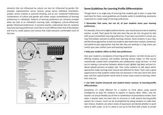 elements that are influenced by culture can also be influenced by gender (for
example, expressiveness versus reserve, group versus individual orientation,
analytic versus creative or practical thinking, and so on). Combined Preferences
Combinations of culture and gender will create unique constellations of learning
preferences in individuals. Patterns of learning preference are certainly complex
when we look at an individual’s learning style; intelligence; culture-influenced,
gender-influenced preferences. A sensitive teacher understands that her students
may have learning preferences much like or much different than that of the teacher
and tries to create options and choices that make everyone comfortable much of
the time.
Some Guidelines for Learning Profile Differentiation
Though there is no single way of ensuring that students get to learn in ways that
work best for them, some guidelines are broadly useful in establishing classrooms
responsive to a wide range of learning preferences.
• Remember that some, but not all, of your students share your learning
preferences.
For example, if you are a highly auditory learner, you may be prone to be an auditory
teacher, as well. That’s great for kids who learn like you do, but not great for kids
with visual or kinesthetic learning preferences. If you were successful in school, you
may find analytic and part-to-whole learning a breeze. Some students in your class
will like those approaches as well, but students who need more creative, contextual,
and whole-to-part approaches may feel like they are working in a fog unless you
stretch your own comfort zone and teaching repertoire.
• Help your students reflect on their own preferences.
Give your students a vocabulary of learning-profile options. Let them know you’re
offering creative, practical, and analytic learning choices today—or that you’ve
intentionally created both competitive and collaborative study formats—or that
you’re making a connection between whole-to-part (global, big idea) and part-to-
whole (detail) portions of today’s lab. Then invite students to talk about which
approaches make learning most natural and effective for them. That’s also a good
opportunity to help students realize that not everyone in the class learns the same
way, and that a good teacher works hard to honor many routes to learning, rather
than only one.
• Use both teacher-structured and student-choice avenues to learning-profile
differentiation.
Sometimes it’s really effective for a teacher to think about using several
intelligences as ways for students to explore or express ideas. Often, only the
teacher can ensure flexible use of time or combination of presentation modes. Even
when a teacher does not have time to structure or craft several learning-profile
options for a lesson, much can be accomplished by asking students to make their
own choices. Students can select modes of expression and decide whether to work
alone or with a peer, to sit in a desk or curl up on the floor with a book, to accept
 